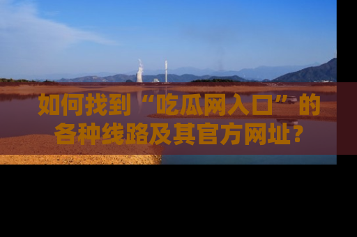 如何找到“吃瓜网入口”的各种线路及其官方网址?