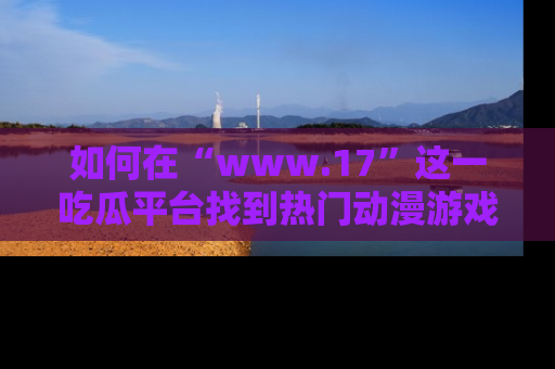 如何在“www.17”这一吃瓜平台找到热门动漫游戏风格的链接?