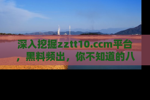 深入挖掘zztt10.ccm平台,黑料频出,你不知道的八卦尽在其中!