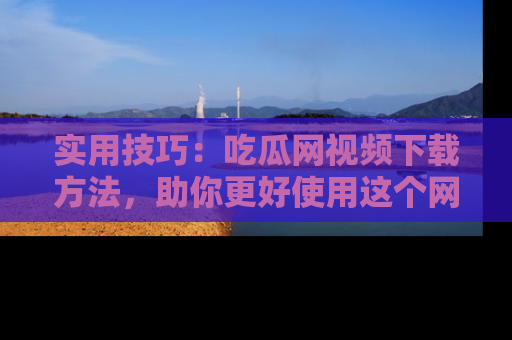 实用技巧:吃瓜网视频下载方法,助你更好使用这个网站