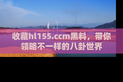 收藏hl155.ccm黑料,带你领略不一样的八卦世界