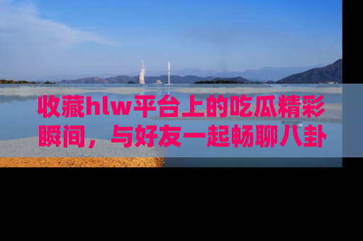 收藏hlw平台上的吃瓜精彩瞬间，与好友一起畅聊八卦趣闻！