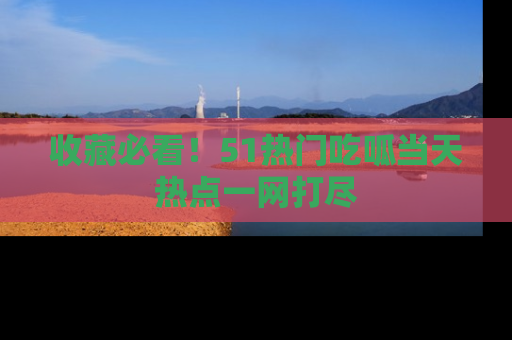 收藏必看！51热门吃呱当天热点一网打尽