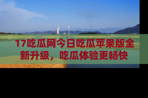 17吃瓜网今日吃瓜苹果版全新升级,吃瓜体验更畅快