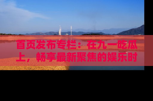 首页发布专栏：在九一吃瓜上，畅享最新聚焦的娱乐时讯