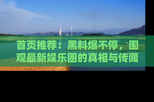 首页推荐：黑料爆不停，围观最新娱乐圈的真相与传闻