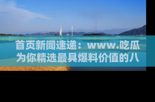 首页新闻速递:www.吃瓜为你精选最具爆料价值的八卦和趣闻!
