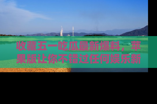 收藏五一吃瓜最新爆料，苹果版让你不错过任何娱乐新闻