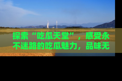 探索“吃瓜天堂”,感受永不迷路的吃瓜魅力,品味无尽的美食!