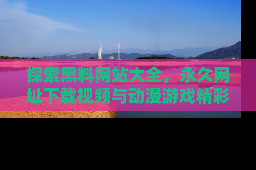 探索黑料网站大全,永久网址下载视频与动漫游戏精彩瞬间!