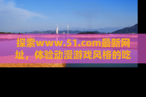 探索www.51.com最新网址,体验动漫游戏风格的吃瓜乐趣!