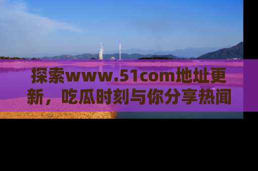 探索www.51com地址更新,吃瓜时刻与你分享热闻