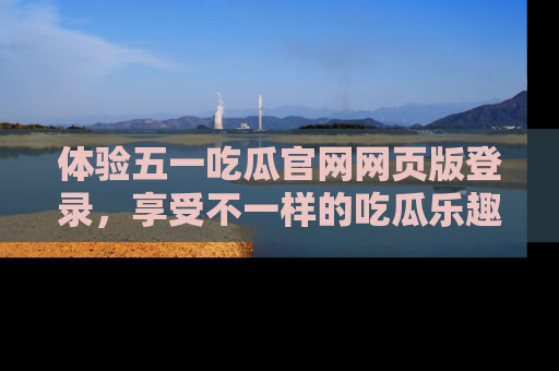 体验五一吃瓜官网网页版登录,享受不一样的吃瓜乐趣与互动体验