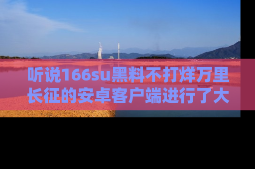 听说166su黑料不打烊万里长征的安卓客户端进行了大更新,八卦内容更加精彩与丰富!