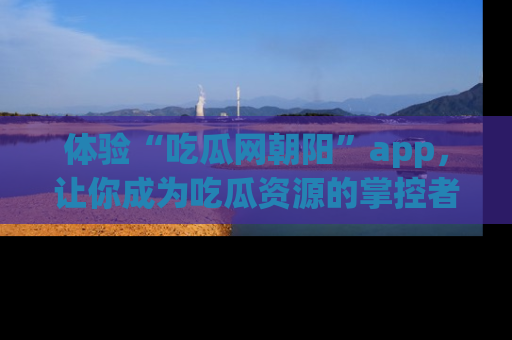 体验“吃瓜网朝阳”app,让你成为吃瓜资源的掌控者,独家资讯尽在掌握!