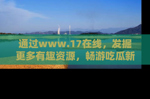 通过www.17在线，发掘更多有趣资源，畅游吃瓜新闻海洋