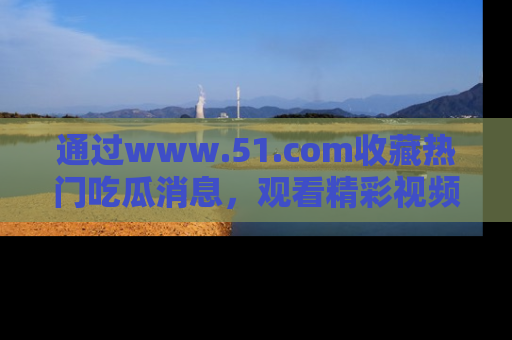 通过www.51.com收藏热门吃瓜消息，观看精彩视频与段子！