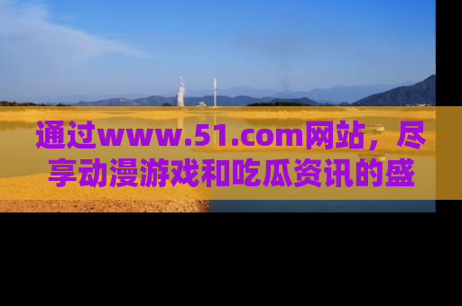通过www.51.com网站，尽享动漫游戏和吃瓜资讯的盛宴！