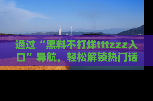 通过“黑料不打烊tttzzz入口”导航,轻松解锁热门话题及娱乐圈黑料内幕