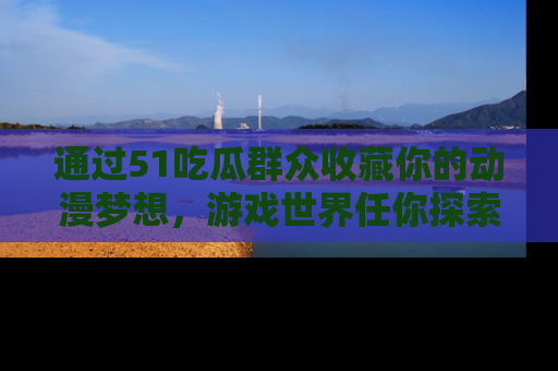 通过51吃瓜群众收藏你的动漫梦想，游戏世界任你探索