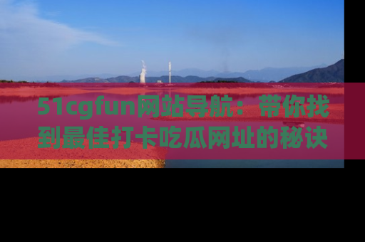 51cgfun网站导航:带你找到最佳打卡吃瓜网址的秘诀
