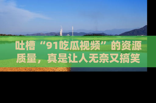 吐槽“91吃瓜视频”的资源质量，真是让人无奈又搞笑！