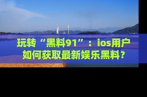 玩转“黑料91”:ios用户如何获取最新娱乐黑料?