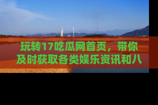 玩转17吃瓜网首页,带你及时获取各类娱乐资讯和八卦故事!