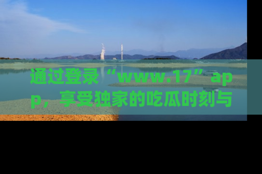 通过登录“www.17”app，享受独家的吃瓜时刻与娱乐资讯！
