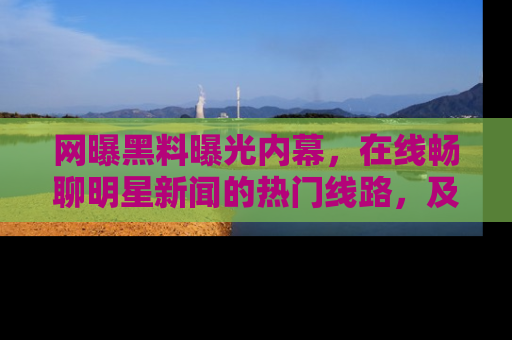 网曝黑料曝光内幕,在线畅聊明星新闻的热门线路,及时掌握最新消息!