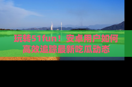 玩转51fun!安卓用户如何高效追踪最新吃瓜动态