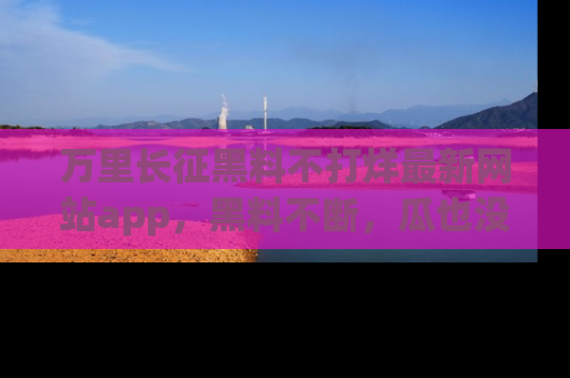 万里长征黑料不打烊最新网站app,黑料不断,瓜也没断,真香!