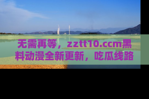 无需再等，zztt10.ccm黑料动漫全新更新，吃瓜线路佛系推荐！