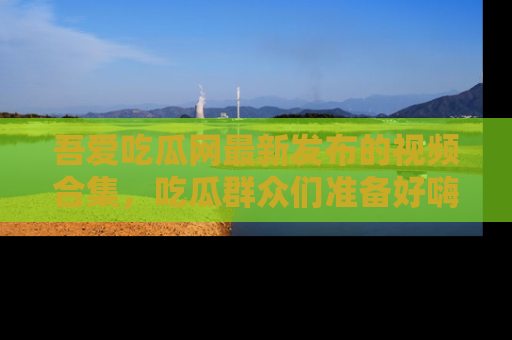吾爱吃瓜网最新发布的视频合集，吃瓜群众们准备好嗨起来了吗？