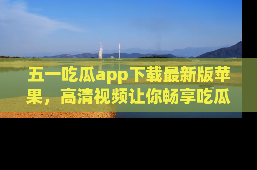 五一吃瓜app下载最新版苹果，高清视频让你畅享吃瓜乐趣