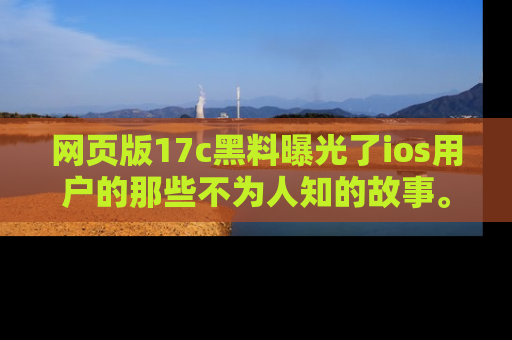 网页版17c黑料曝光了ios用户的那些不为人知的故事。