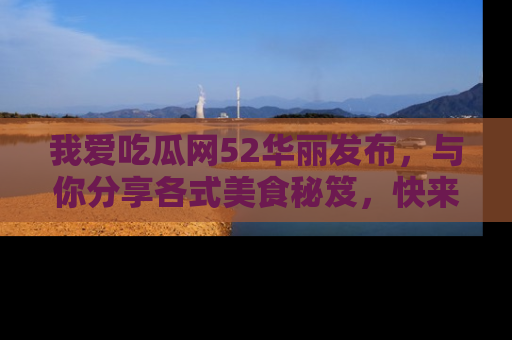 我爱吃瓜网52华丽发布，与你分享各式美食秘笈，快来加入我们的吃瓜大家庭！