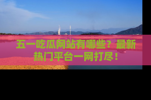 五一吃瓜网站有哪些？最新热门平台一网打尽！