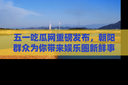 五一吃瓜网重磅发布，朝阳群众为你带来娱乐圈新鲜事！