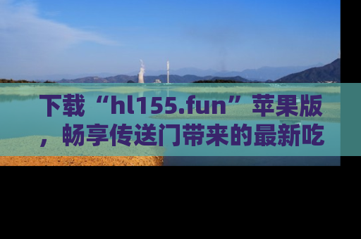 下载“hl155.fun”苹果版，畅享传送门带来的最新吃瓜资讯