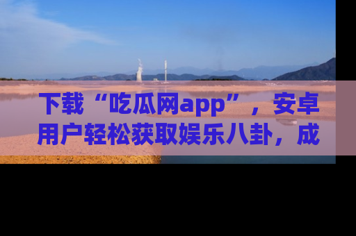 下载“吃瓜网app”，安卓用户轻松获取娱乐八卦，成为身边的知情达人！