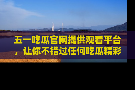 五一吃瓜官网提供观看平台，让你不错过任何吃瓜精彩瞬间