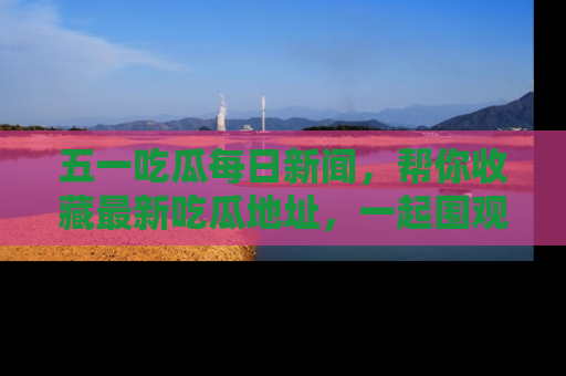 五一吃瓜每日新闻，帮你收藏最新吃瓜地址，一起围观吧！