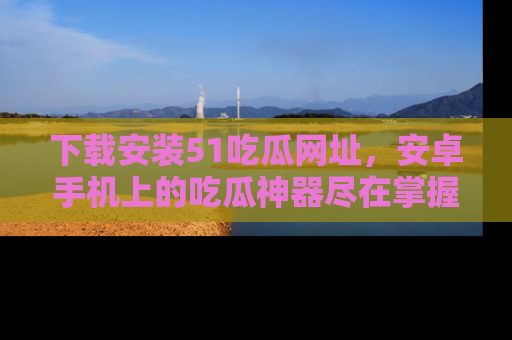 下载安装51吃瓜网址，安卓手机上的吃瓜神器尽在掌握