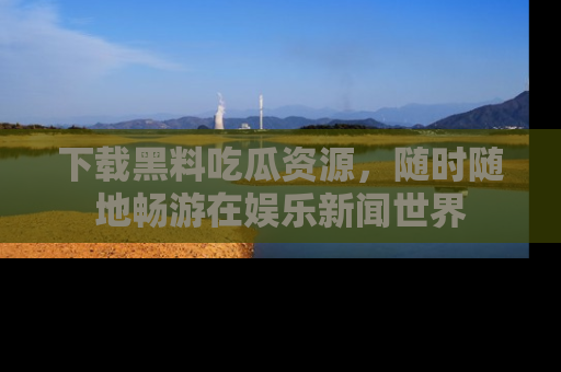 下载黑料吃瓜资源，随时随地畅游在娱乐新闻世界