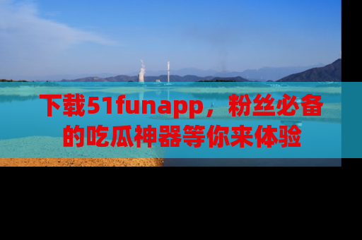下载51funapp，粉丝必备的吃瓜神器等你来体验
