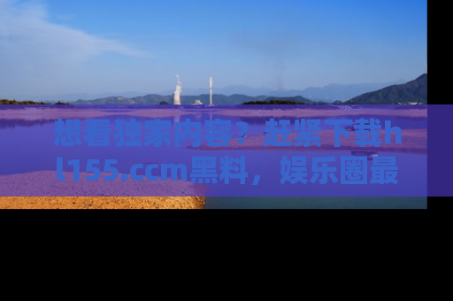 想看独家内容？赶紧下载hl155.ccm黑料，娱乐圈最劲爆的新闻一手掌握！