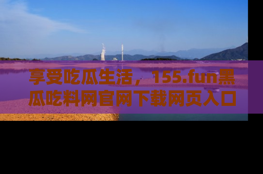 享受吃瓜生活，155.fun黑瓜吃料网官网下载网页入口全解析