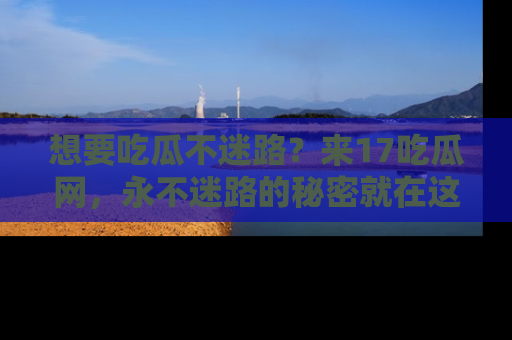 想要吃瓜不迷路？来17吃瓜网，永不迷路的秘密就在这里！