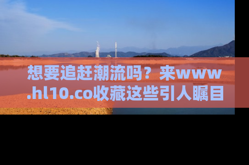想要追赶潮流吗？来www.hl10.co收藏这些引人瞩目的新闻瞬间吧！